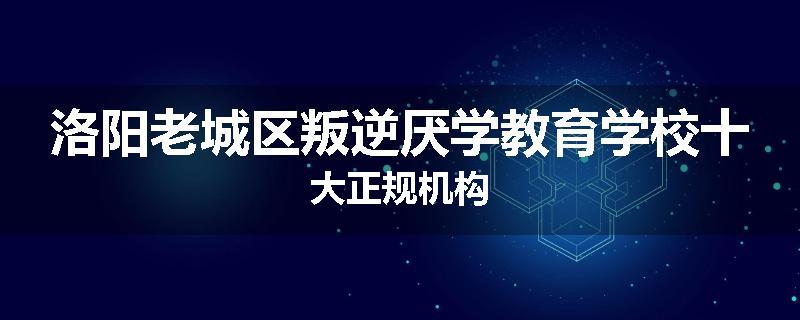 洛阳老城区叛逆厌学教育学校十大正规机构