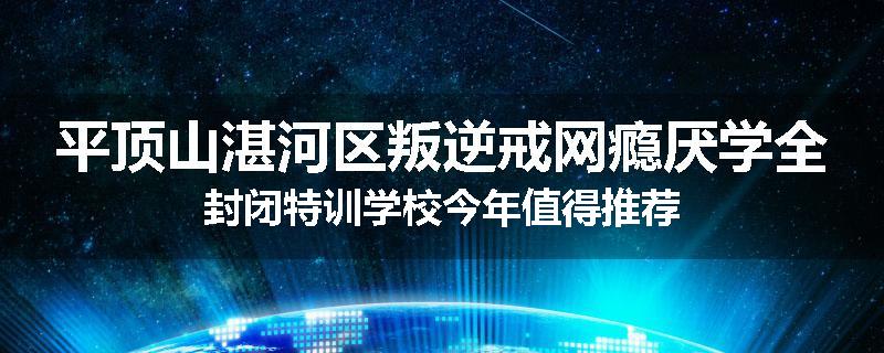 平顶山湛河区叛逆戒网瘾厌学全封闭特训学校今年值得推荐