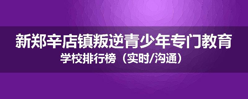 新郑辛店镇叛逆青少年专门教育学校排行榜（实时/沟通）