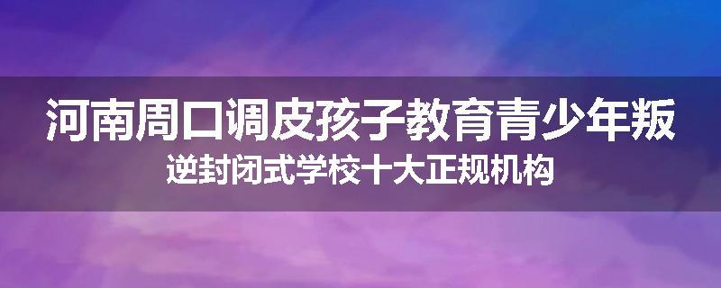 河南周口调皮孩子教育青少年叛逆封闭式学校十大正规机构