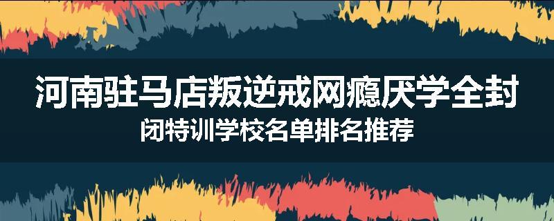 河南驻马店叛逆戒网瘾厌学全封闭特训学校名单排名推荐