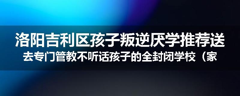 洛阳吉利区孩子叛逆厌学推荐送去专门管教不听话孩子的全封闭学校（家长力推）