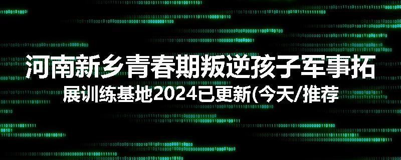 河南新乡青春期叛逆孩子军事拓展训练基地2024已更新(今天/推荐)
