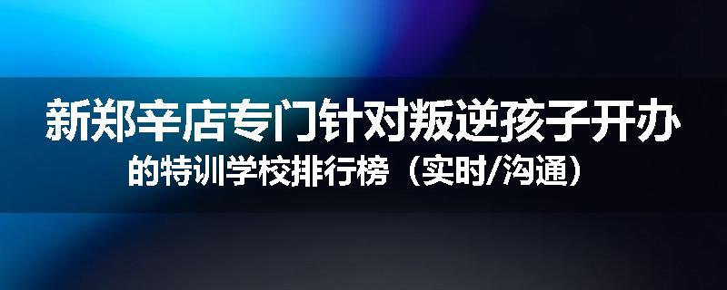 新郑辛店专门针对叛逆孩子开办的特训学校排行榜（实时/沟通）