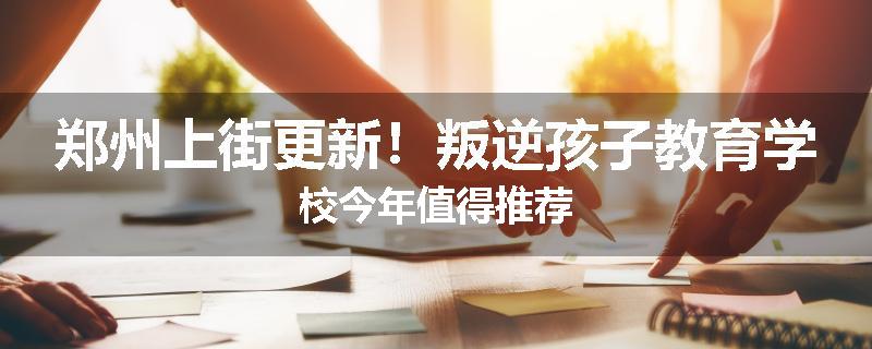 郑州上街更新！叛逆孩子教育学校今年值得推荐