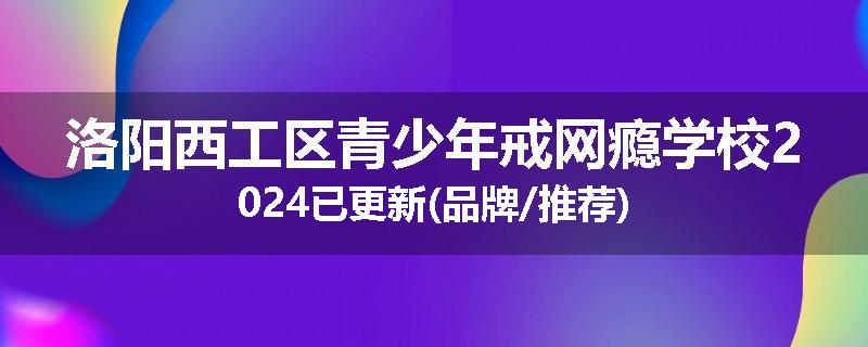 洛阳西工区青少年戒网瘾学校2024已更新(品牌/推荐)