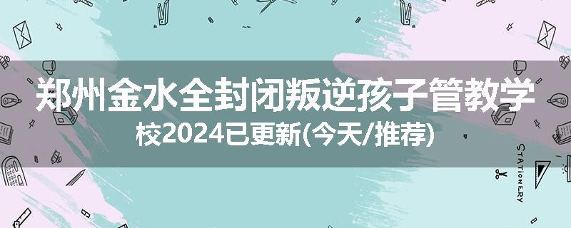 郑州金水全封闭叛逆孩子管教学校2024已更新(今天/推荐)