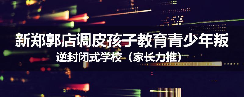 新郑郭店调皮孩子教育青少年叛逆封闭式学校（家长力推）