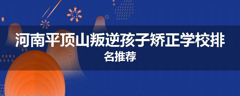 河南平顶山叛逆孩子矫正学校排名推荐