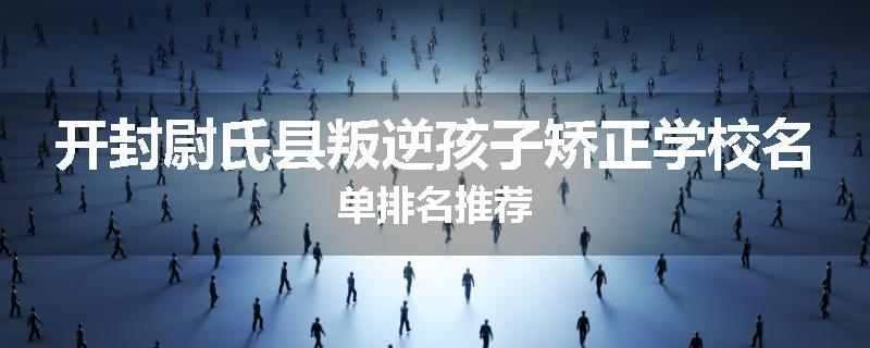 开封尉氏县叛逆孩子矫正学校名单排名推荐