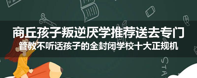 商丘孩子叛逆厌学推荐送去专门管教不听话孩子的全封闭学校十大正规机构