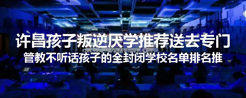 许昌孩子叛逆厌学推荐送去专门管教不听话孩子的全封闭学校名单排名推荐