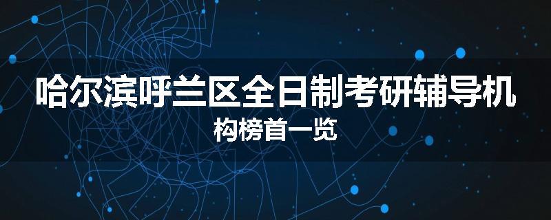 哈尔滨呼兰区全日制考研辅导机构榜首一览