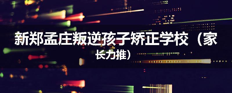 新郑孟庄叛逆孩子矫正学校（家长力推）