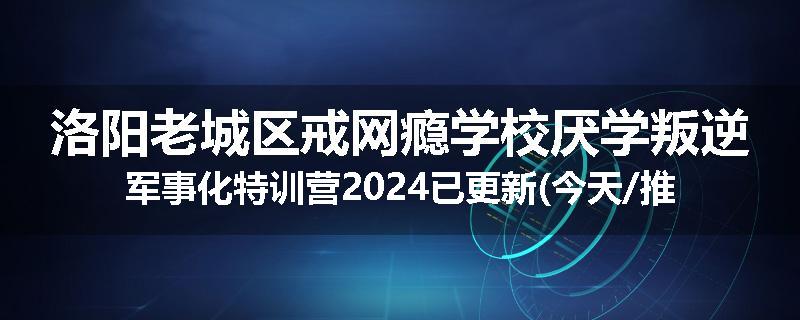 洛阳老城区戒网瘾学校厌学叛逆军事化特训营2024已更新(今天/推荐)