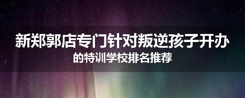 新郑郭店专门针对叛逆孩子开办的特训学校排名推荐