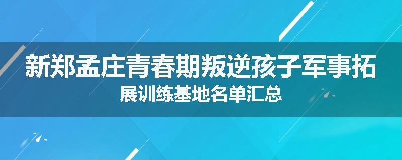 新郑孟庄青春期叛逆孩子军事拓展训练基地名单汇总