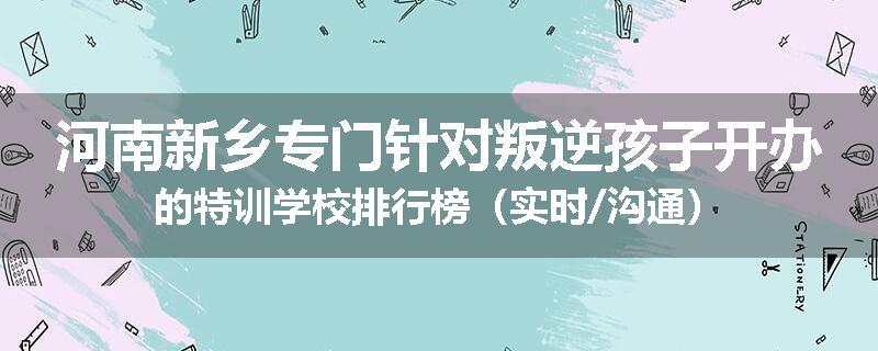河南新乡专门针对叛逆孩子开办的特训学校排行榜（实时/沟通）