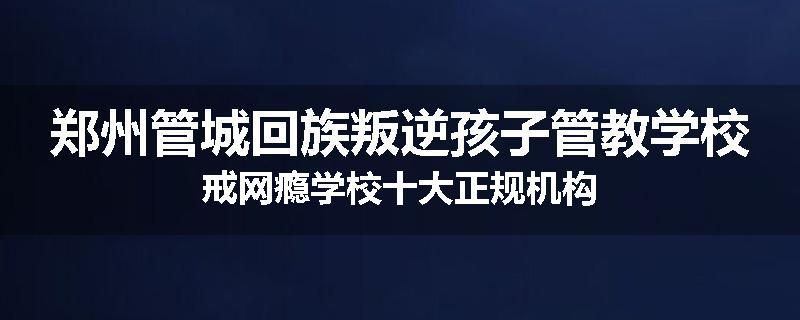 郑州管城回族叛逆孩子管教学校戒网瘾学校十大正规机构
