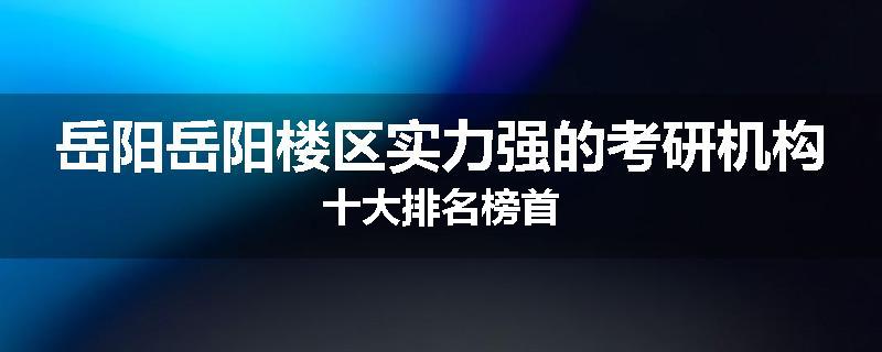 岳阳岳阳楼区实力强的考研机构十大排名榜首