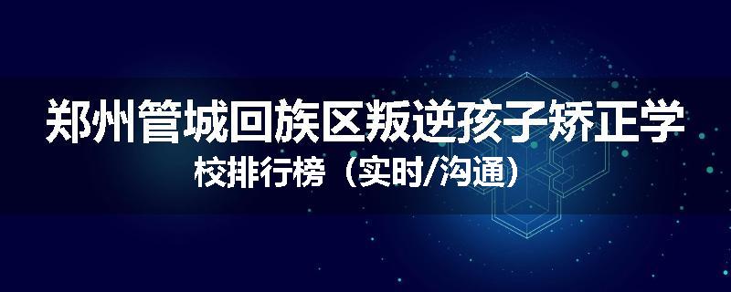 郑州管城回族区叛逆孩子矫正学校排行榜（实时/沟通）