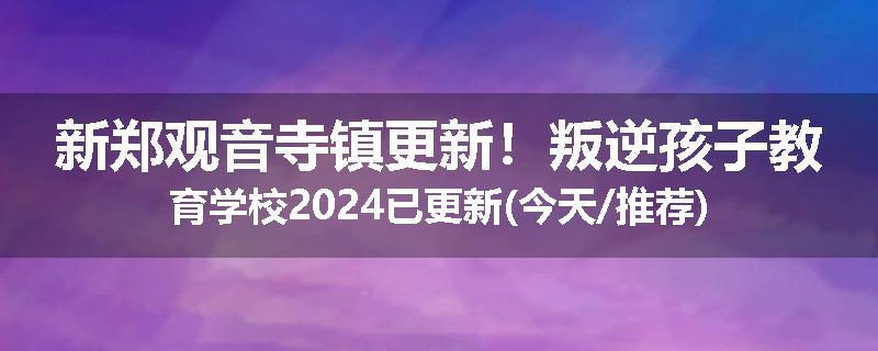 新郑观音寺镇更新！叛逆孩子教育学校2024已更新(今天/推荐)