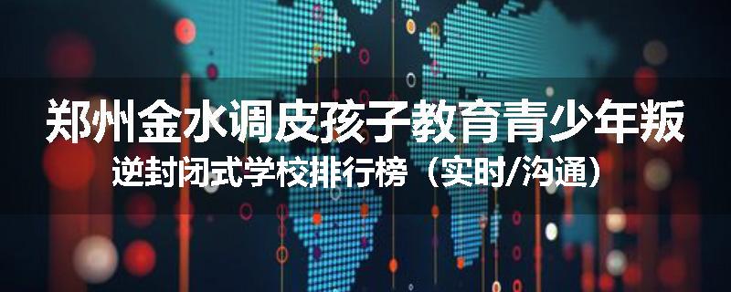 郑州金水调皮孩子教育青少年叛逆封闭式学校排行榜（实时/沟通）