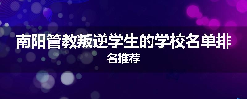 南阳管教叛逆学生的学校名单排名推荐