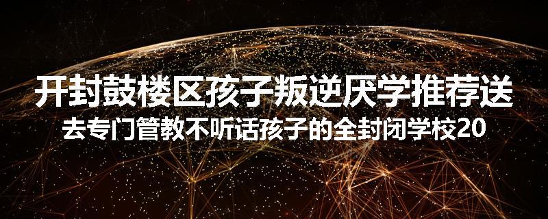 开封鼓楼区孩子叛逆厌学推荐送去专门管教不听话孩子的全封闭学校2024已更新(今天/推荐)