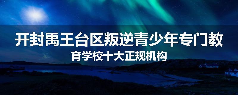 开封禹王台区叛逆青少年专门教育学校十大正规机构