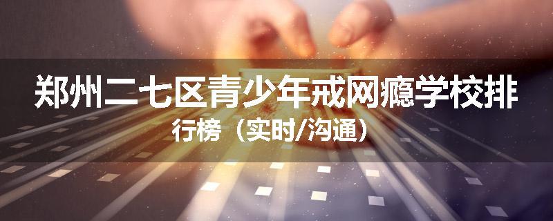 郑州二七区青少年戒网瘾学校排行榜（实时/沟通）