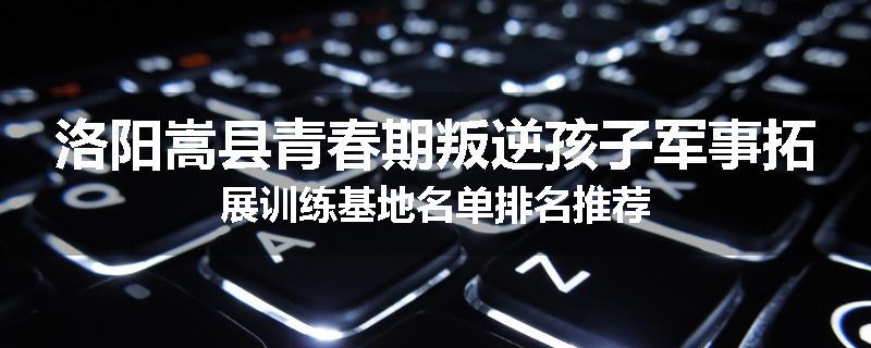 洛阳嵩县青春期叛逆孩子军事拓展训练基地名单排名推荐