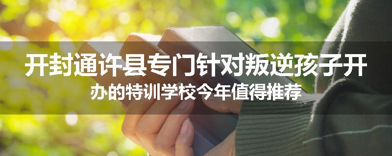 开封通许县专门针对叛逆孩子开办的特训学校今年值得推荐