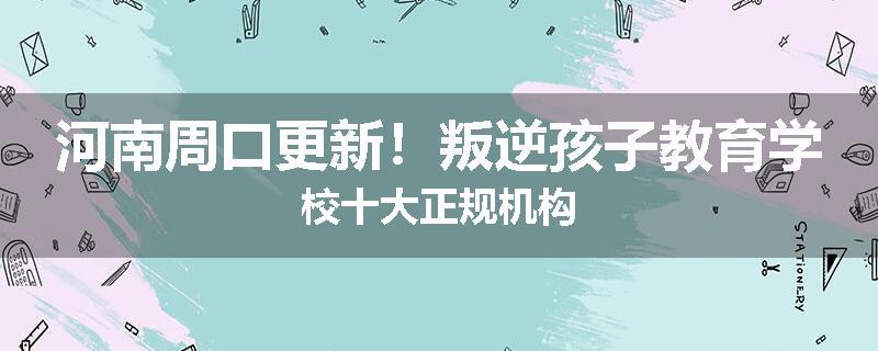 河南周口更新！叛逆孩子教育学校十大正规机构