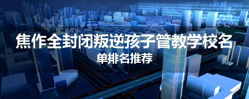 焦作全封闭叛逆孩子管教学校名单排名推荐