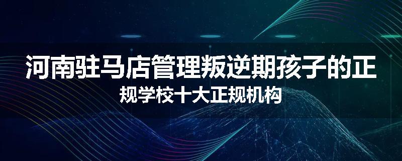 河南驻马店管理叛逆期孩子的正规学校十大正规机构