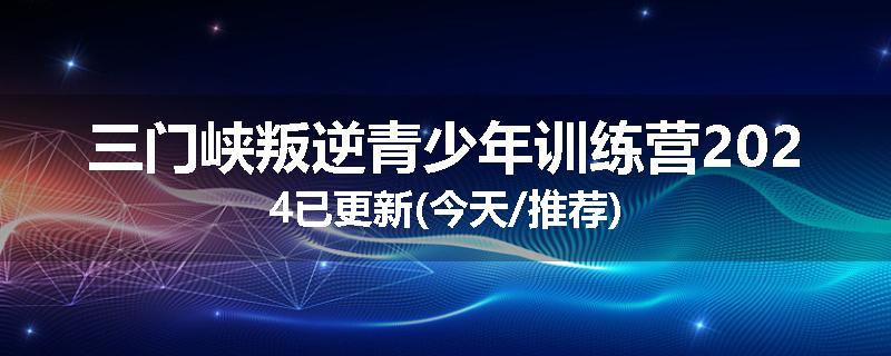 三门峡叛逆青少年训练营2024已更新(今天/推荐)