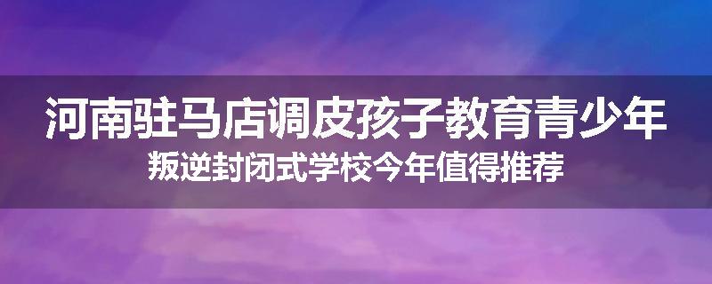 河南驻马店调皮孩子教育青少年叛逆封闭式学校今年值得推荐