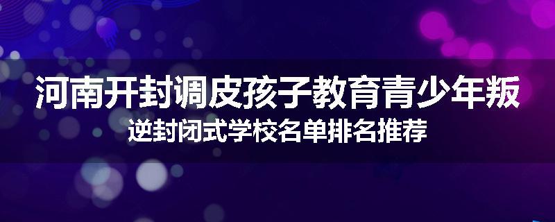 河南开封调皮孩子教育青少年叛逆封闭式学校名单排名推荐