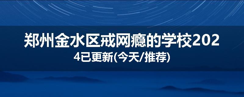 郑州金水区戒网瘾的学校2024已更新(今天/推荐)