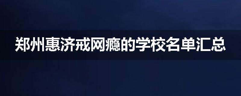 郑州惠济戒网瘾的学校名单汇总