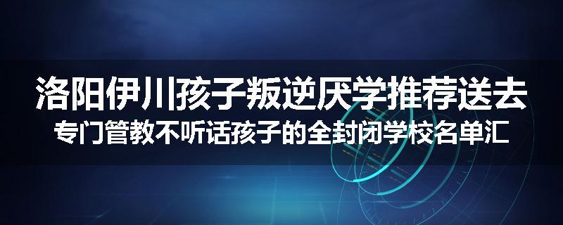 洛阳伊川孩子叛逆厌学推荐送去专门管教不听话孩子的全封闭学校名单汇总