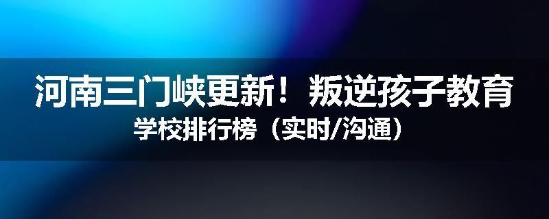河南三门峡更新！叛逆孩子教育学校排行榜（实时/沟通）