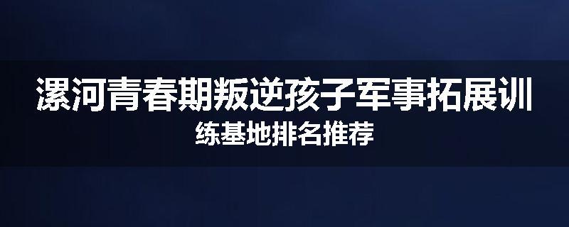 漯河青春期叛逆孩子军事拓展训练基地排名推荐