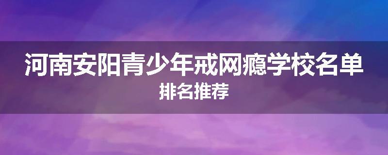河南安阳青少年戒网瘾学校名单排名推荐