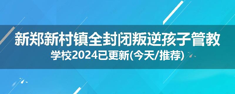 新郑新村镇全封闭叛逆孩子管教学校2024已更新(今天/推荐)
