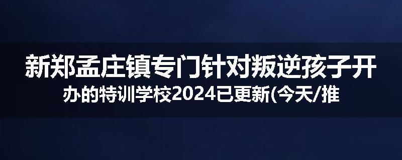新郑孟庄镇专门针对叛逆孩子开办的特训学校2024已更新(今天/推荐)
