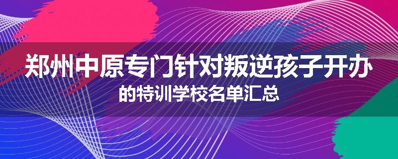 郑州中原专门针对叛逆孩子开办的特训学校名单汇总