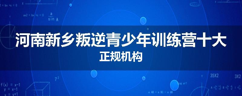 河南新乡叛逆青少年训练营十大正规机构