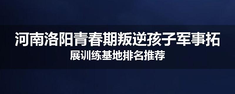 河南洛阳青春期叛逆孩子军事拓展训练基地排名推荐